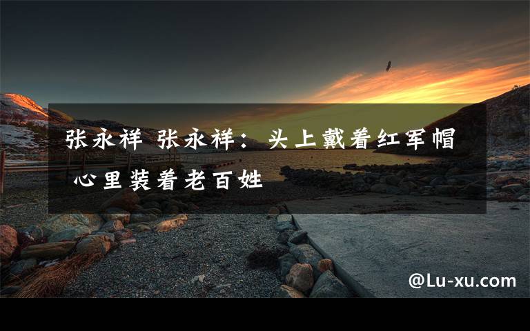 张永祥 张永祥：头上戴着红军帽 心里装着老百姓