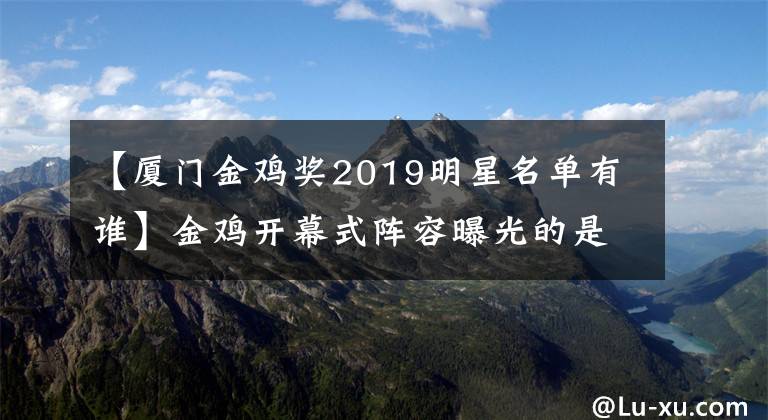 【厦门金鸡奖2019明星名单有谁】金鸡开幕式阵容曝光的是谁？2019年第28届金鸡百花电影节榜上有名