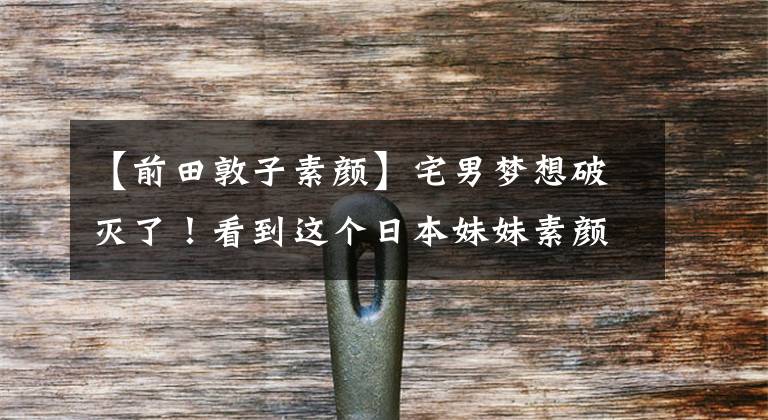 【前田敦子素颜】宅男梦想破灭了！看到这个日本妹妹素颜，我又有力气起床化妆了！