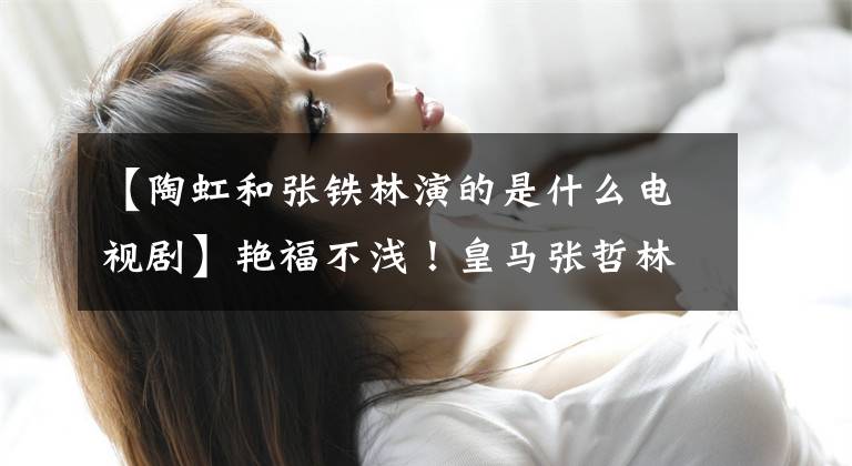 【陶虹和张铁林演的是什么电视剧】艳福不浅！皇马张哲林不仅是林心如，还和刘洪一起演了床戏
