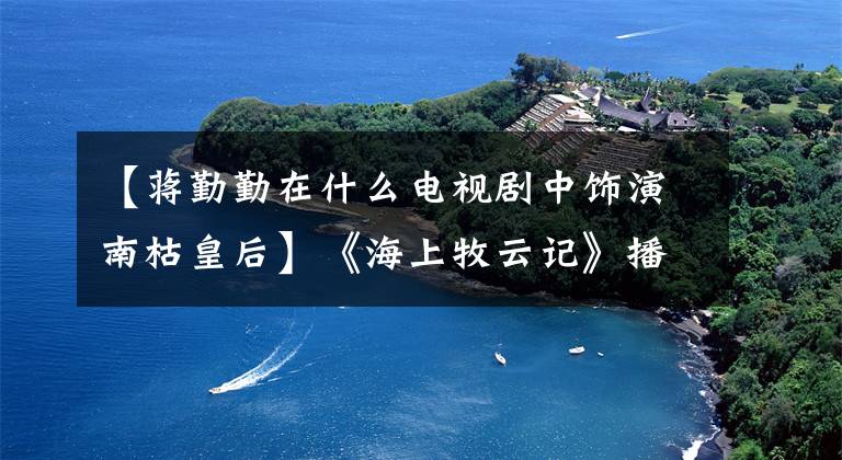 【蒋勤勤在什么电视剧中饰演南枯皇后】《海上牧云记》播出，张钦、卢芳成、施虐的爱情、苦恼！