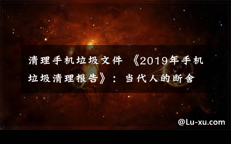 清理手机垃圾文件 《2019年手机垃圾清理报告》：当代人的断舍离从微信清理开始