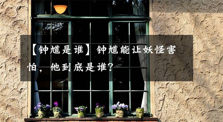 【钟馗是谁】钟馗能让妖怪害怕，他到底是谁？