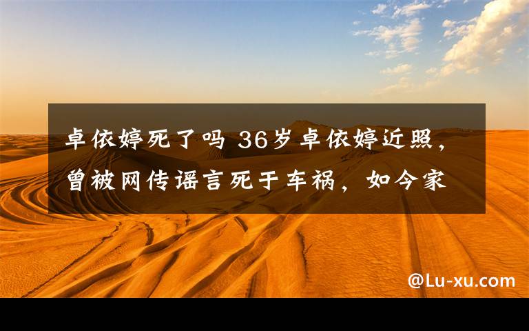 卓依婷死了吗 36岁卓依婷近照，曾被网传谣言死于车祸，如今家庭幸福越来越美