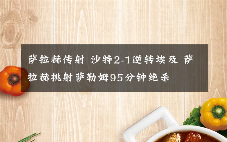 萨拉赫传射 沙特2-1逆转埃及 萨拉赫挑射萨勒姆95分钟绝杀