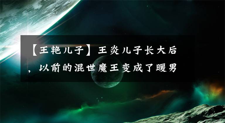 【王艳儿子】王炎儿子长大后，以前的混世魔王变成了暖男，抽空感谢母亲的奉献。