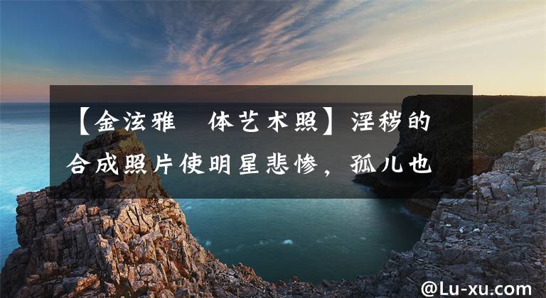 【金泫雅婐体艺术照】淫秽的合成照片使明星悲惨，孤儿也是受害者。