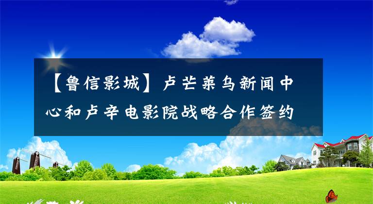 【鲁信影城】卢芒莱乌新闻中心和卢辛电影院战略合作签约仪式圆满结束。