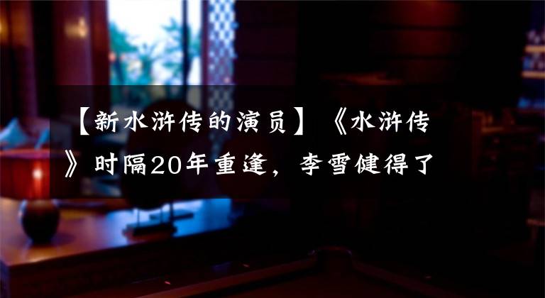 【新水浒传的演员】《水浒传》时隔20年重逢，李雪健得了癌症，李明溪圣奶奶已经是仁妃了。