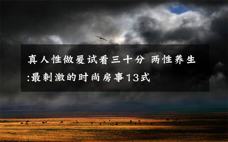 真人性做爰试看三十分 两性养生:最刺激的时尚房事13式