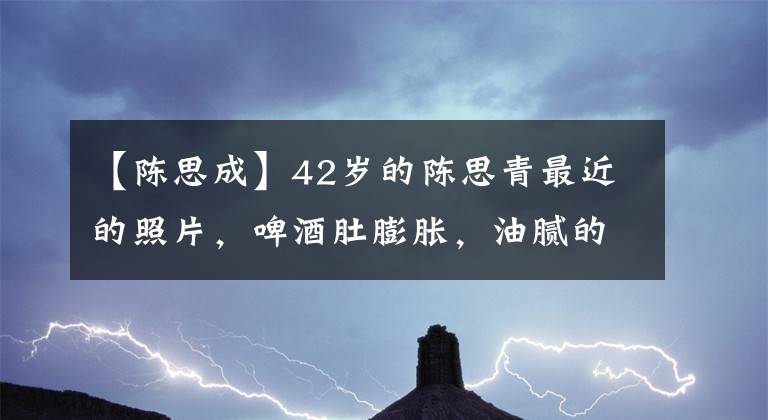 【陈思成】42岁的陈思青最近的照片，啤酒肚膨胀，油腻的叔叔，旁边的美女像通丽