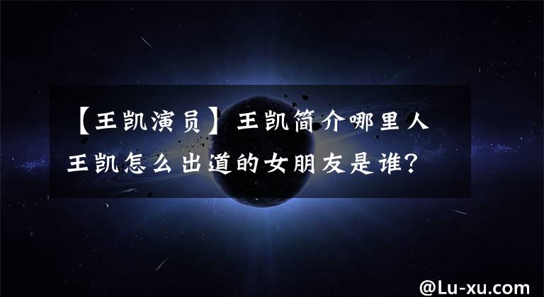 【王凯演员】王凯简介哪里人王凯怎么出道的女朋友是谁？
