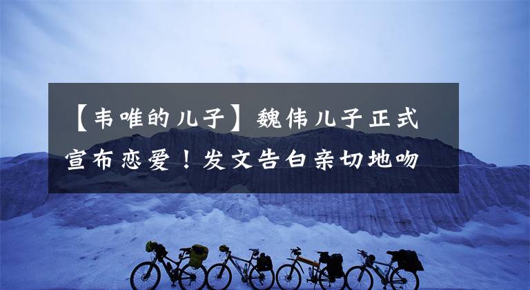 【韦唯的儿子】魏伟儿子正式宣布恋爱！发文告白亲切地吻了女朋友，女人戴着戒指被怀疑的订婚。