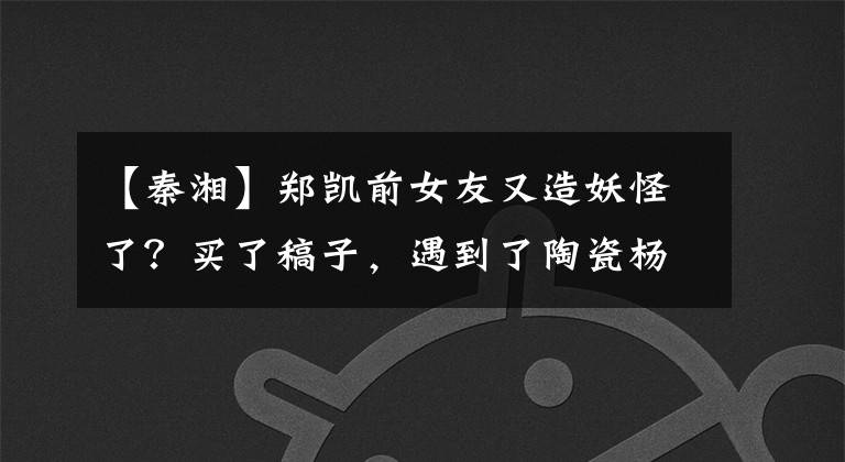 【秦湘】郑凯前女友又造妖怪了？买了稿子，遇到了陶瓷杨天宝，但交往整个娱乐圈的人是他！