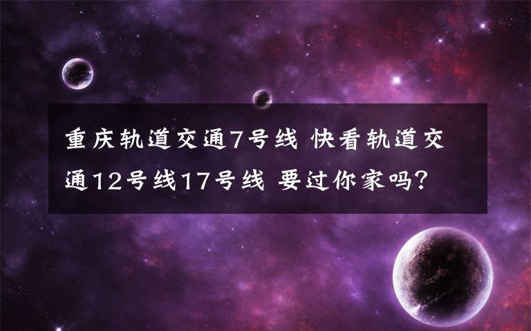 重庆轨道交通7号线 快看轨道交通12号线17号线 要过你家吗？