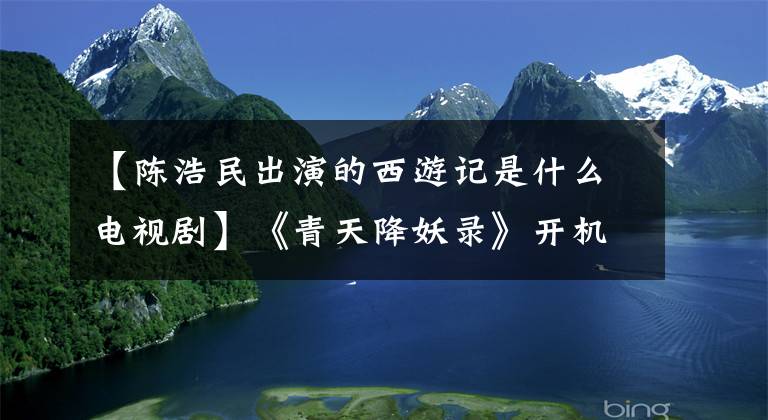 【陈浩民出演的西游记是什么电视剧】《青天降妖录》开机，陈浩民变身“包青天”