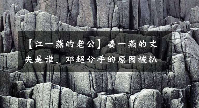 【江一燕的老公】姜一燕的丈夫是谁，邓超分手的原因被扒窃了。