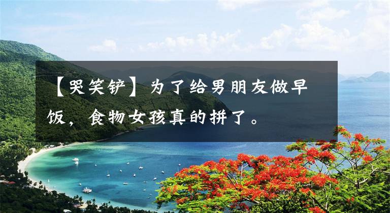 【哭笑铲】为了给男朋友做早饭，食物女孩真的拼了。
