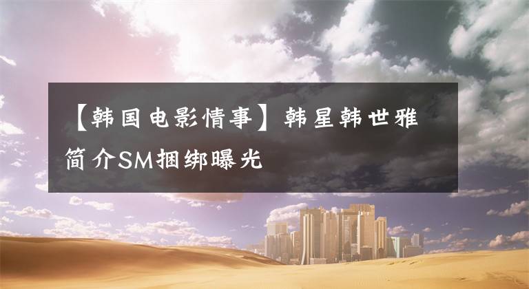 【韩国电影情事】韩星韩世雅简介SM捆绑曝光