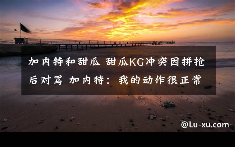 加内特和甜瓜 甜瓜KG冲突因拼抢后对骂 加内特：我的动作很正常