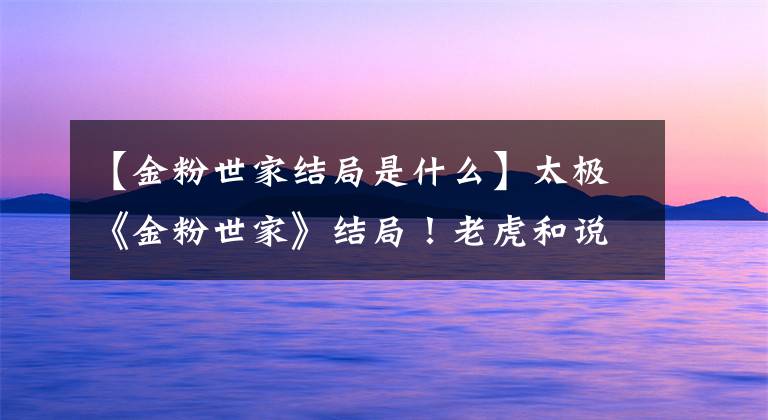 【金粉世家结局是什么】太极《金粉世家》结局！老虎和说唱到底HE是BE吗？
