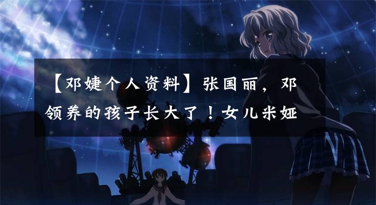 【邓婕个人资料】张国丽，邓领养的孩子长大了！女儿米娅们俊雅