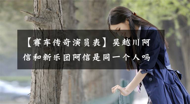 【赛车传奇演员表】吴越川阿信和新乐团阿信是同一个人吗？亚信本名个人信息