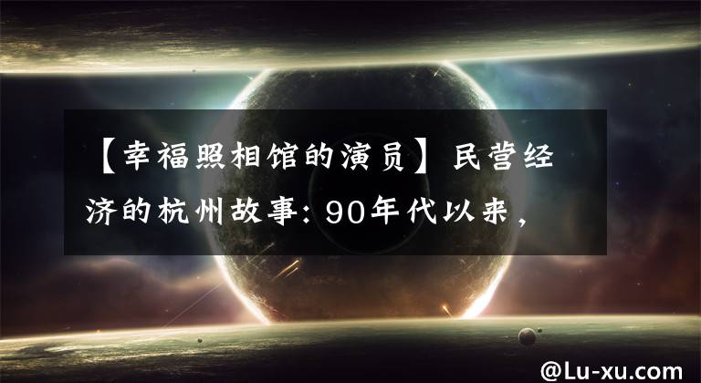 【幸福照相馆的演员】民营经济的杭州故事: 90年代以来，夫妻全国56个城市举行了146个照相馆！