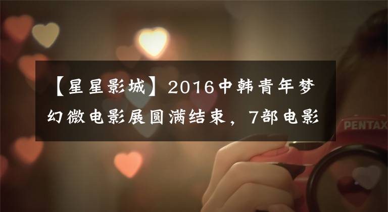 【星星影城】2016中韩青年梦幻微电影展圆满结束，7部电影脱颖而出。