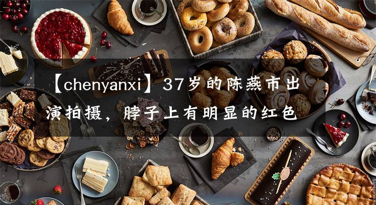 【chenyanxi】37岁的陈燕市出演拍摄，脖子上有明显的红色痕迹！分隔两地，不遗憾陈晓和儿子