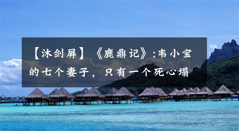 【沐剑屏】《鹿鼎记》:韦小宝的七个妻子，只有一个死心塌地。