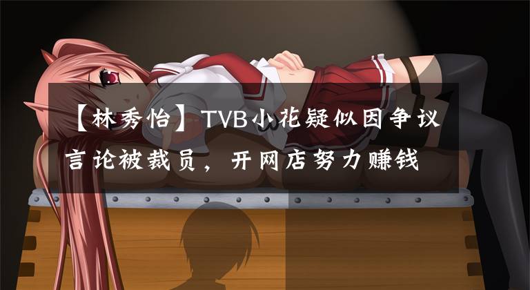 【林秀怡】TVB小花疑似因争议言论被裁员，开网店努力赚钱，没有透露工作动向。
