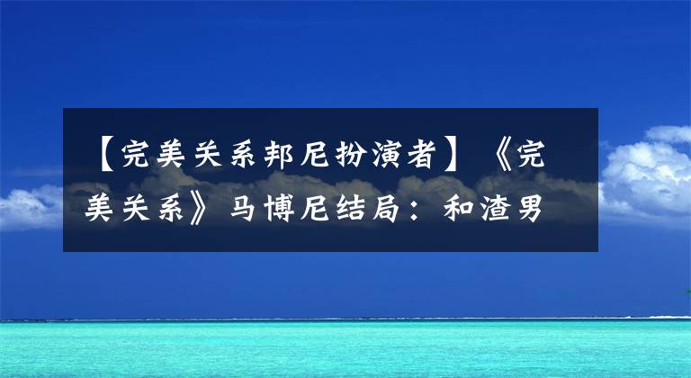 【完美关系邦尼扮演者】《完美关系》马博尼结局：和渣男分手，找真命天子的还是高富帅