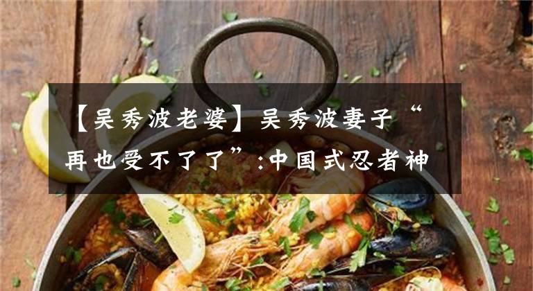 【吴秀波老婆】吴秀波妻子“再也受不了了”:中国式忍者神处，奋力坚持的男人到什么时候？