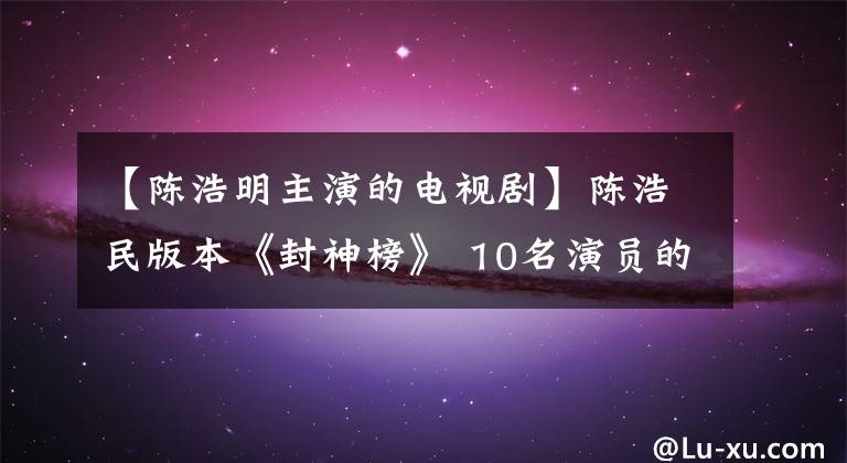 【陈浩明主演的电视剧】陈浩民版本《封神榜》 10名演员的现状，杨平变身导演，朱旺表情包。