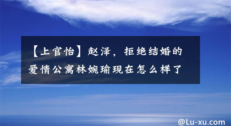 【上官怡】赵泽，拒绝结婚的爱情公寓林婉瑜现在怎么样了？男朋友是谁？