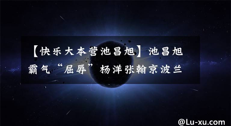 【快乐大本营池昌旭】池昌旭霸气“屈辱”杨洋张翰京波兰肉搏抢走了“美人”