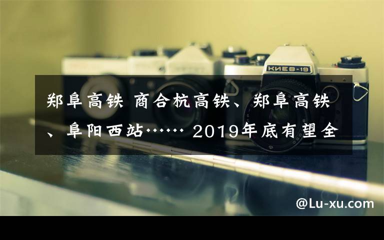 郑阜高铁 商合杭高铁、郑阜高铁、阜阳西站…… 2019年底有望全部投入使用