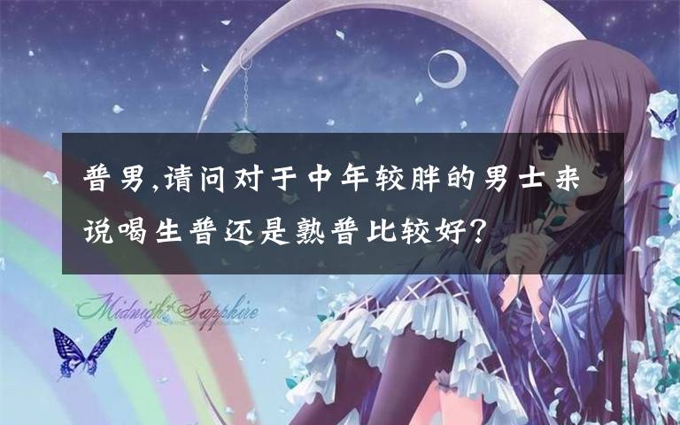 普男,请问对于中年较胖的男士来说喝生普还是熟普比较好？