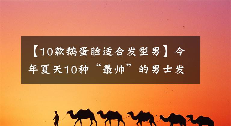 【10款鹅蛋脸适合发型男】今年夏天10种“最帅”的男士发型，5种风格，清新时尚