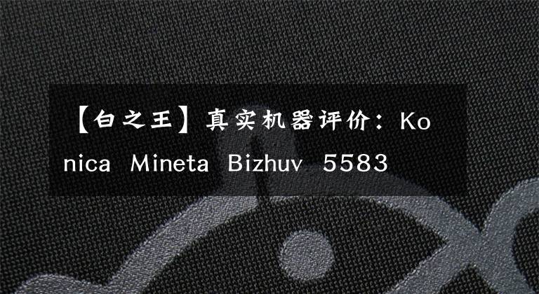 【白之王】真实机器评价：Konica  Mineta  Bizhuv  5583354可以说是黑白效率之王。