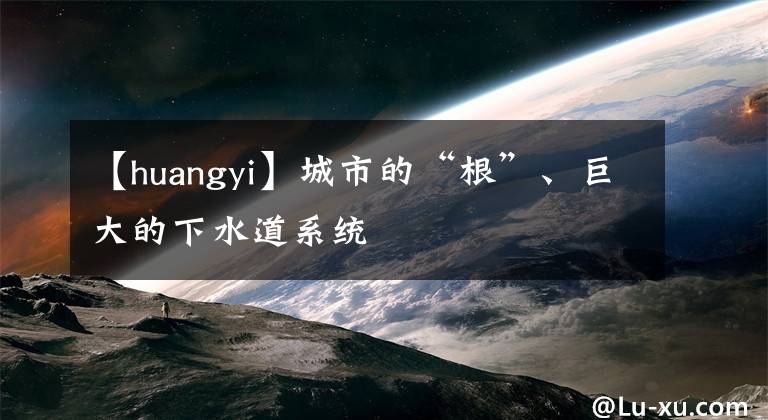 【huangyi】城市的“根”、巨大的下水道系统
