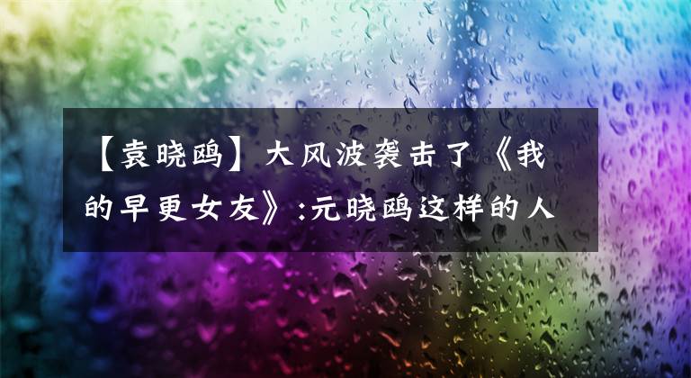 【袁晓鸥】大风波袭击了《我的早更女友》:元晓鸥这样的人，真的还有吗？