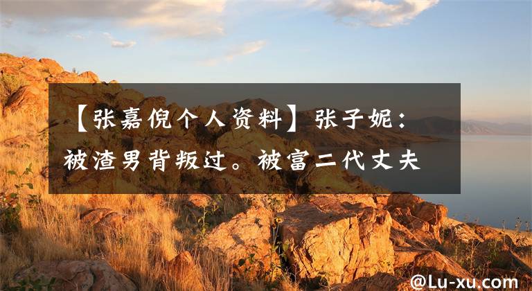 【张嘉倪个人资料】张子妮：被渣男背叛过。被富二代丈夫求婚了三次。现在被宠成公主
