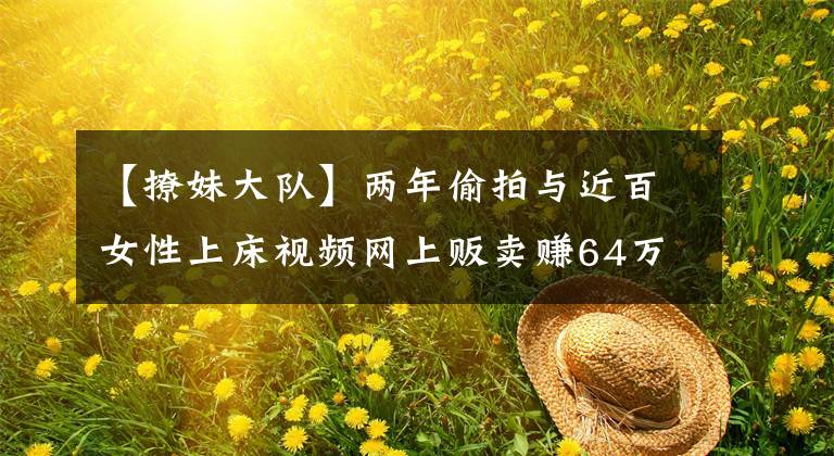 【撩妹大队】两年偷拍与近百女性上床视频网上贩卖赚64万，外企高管被判11年