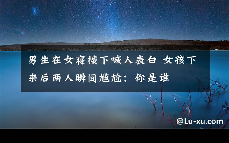 男生在女寝楼下喊人表白 女孩下来后两人瞬间尴尬：你是谁