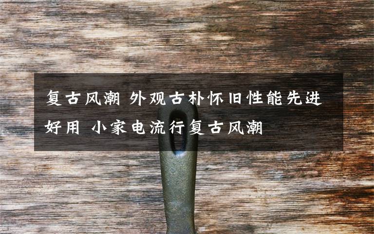 复古风潮 外观古朴怀旧性能先进好用 小家电流行复古风潮