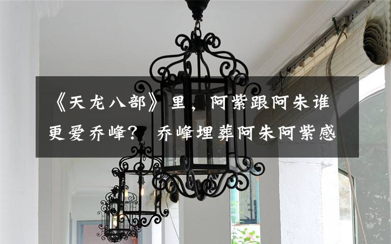 《天龙八部》里，阿紫跟阿朱谁更爱乔峰？ 乔峰埋葬阿朱阿紫感动