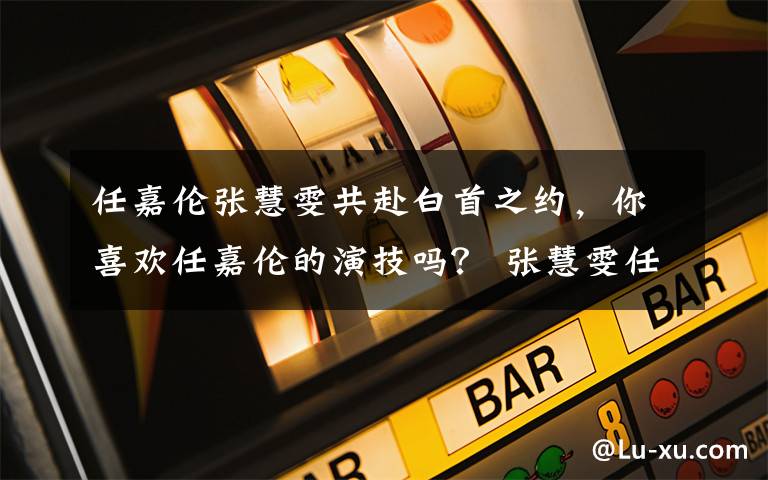 任嘉伦张慧雯共赴白首之约，你喜欢任嘉伦的演技吗？ 张慧雯任嘉伦最新消息