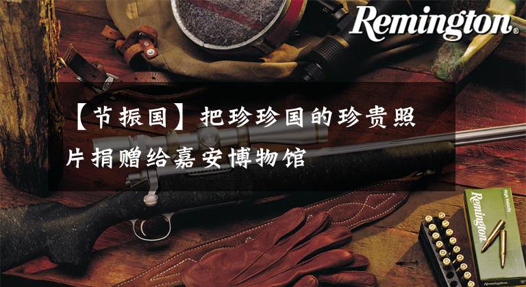 【节振国】把珍珍国的珍贵照片捐赠给嘉安博物馆